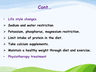 Cont…
• Life style changes
 Sodium and water restriction
 Potassium, phosphorus, magnesium restriction.
 Limit intake of protein in the diet.
 Take calcium supplements.
 Maintain a healthy weight through diet and exercise.
• Physiotherapy treatment
 