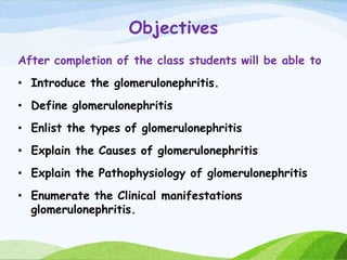 Objectives
After completion of the class students will be able to
• Introduce the glomerulonephritis.
• Define glomerulonephritis
• Enlist the types of glomerulonephritis
• Explain the Causes of glomerulonephritis
• Explain the Pathophysiology of glomerulonephritis
• Enumerate the Clinical manifestations
glomerulonephritis.
 