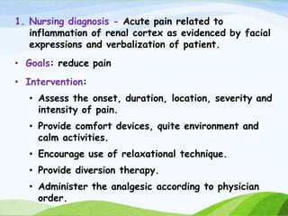 1. Nursing diagnosis - Acute pain related to
inflammation of renal cortex as evidenced by facial
expressions and verbalization of patient.
• Goals: reduce pain
• Intervention:
• Assess the onset, duration, location, severity and
intensity of pain.
• Provide comfort devices, quite environment and
calm activities.
• Encourage use of relaxational technique.
• Provide diversion therapy.
• Administer the analgesic according to physician
order.
 