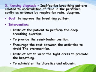 3. Nursing diagnosis – Ineffective breathing pattern
related to accumulation of fluid in the peritoneal
cavity as evidence by respiration rate, dyspnea.
• Goal: to improve the breathing pattern
• Intervention:
• Instruct the patient to perform the deep
breathing exercise.
• To provide the semi-fowler position.
• Encourage the rest between the activities to
Avoid The overexertion.
• Instruct not to wear the tight dress to promote
the breathing.
• To administer the diuretics and albumin.
 
