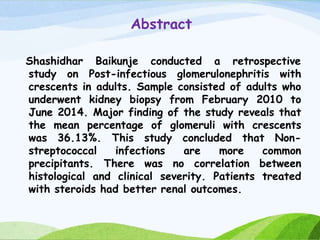 Abstract
Shashidhar Baikunje conducted a retrospective
study on Post-infectious glomerulonephritis with
crescents in adults. Sample consisted of adults who
underwent kidney biopsy from February 2010 to
June 2014. Major finding of the study reveals that
the mean percentage of glomeruli with crescents
was 36.13%. This study concluded that Non-
streptococcal infections are more common
precipitants. There was no correlation between
histological and clinical severity. Patients treated
with steroids had better renal outcomes.
 