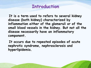 Introduction
It is a term used to refers to several kidney
disease (both kidney) characterized by
inflammation either of the glomeruli or of the
small blood vessels in the kidney. But not all the
disease necessarily have an inflammatory
component.
It occurs due to repeated episodes of acute
nephrotic syndrome, nephrosclerosis and
hyperlipidemia.
 