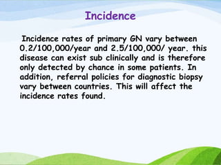 Incidence
Incidence rates of primary GN vary between
0.2/100,000/year and 2.5/100,000/ year. this
disease can exist sub clinically and is therefore
only detected by chance in some patients. In
addition, referral policies for diagnostic biopsy
vary between countries. This will affect the
incidence rates found.
 
