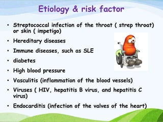 Etiology & risk factor
• Streptococcal infection of the throat ( strep throat)
or skin ( impetigo)
• Hereditary diseases
• Immune diseases, such as SLE
• diabetes
• High blood pressure
• Vasculitis (inflammation of the blood vessels)
• Viruses ( HIV, hepatitis B virus, and hepatitis C
virus)
• Endocarditis (infection of the valves of the heart)
 