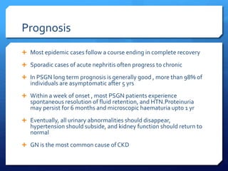Prognosis
 Most epidemic cases follow a course ending in complete recovery
 Sporadic cases of acute nephritis often progress to chronic
 In PSGN long term prognosis is generally good , more than 98% of
individuals are asymptomatic after 5 yrs
 Within a week of onset , most PSGN patients experience
spontaneous resolution of fluid retention, and HTN.Proteinuria
may persist for 6 months and microscopic haematuria upto 1 yr
 Eventually, all urinary abnormalities should disappear,
hypertension should subside, and kidney function should return to
normal
 GN is the most common cause of CKD
 