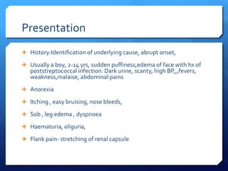 Presentation
 History:Identification of underlying cause, abrupt onset,
 Usually a boy, 2-14 yrs, sudden puffiness,edema of face with hx of
poststreptococcal infection. Dark urine, scanty, high BP,,,fevers,
weakness,malaise, abdominal pains
 Anorexia
 Itching , easy bruising, nose bleeds,
 Sob , leg edema , dyspnoea
 Haematuria, oliguria,
 Flank pain- stretching of renal capsule
 