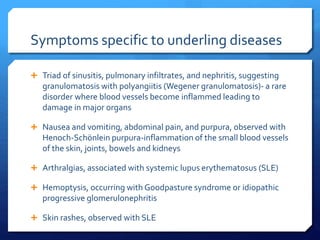 Symptoms specific to underling diseases
 Triad of sinusitis, pulmonary infiltrates, and nephritis, suggesting
granulomatosis with polyangiitis (Wegener granulomatosis)- a rare
disorder where blood vessels become inflammed leading to
damage in major organs
 Nausea and vomiting, abdominal pain, and purpura, observed with
Henoch-Schönlein purpura-inflammation of the small blood vessels
of the skin, joints, bowels and kidneys
 Arthralgias, associated with systemic lupus erythematosus (SLE)
 Hemoptysis, occurring with Goodpasture syndrome or idiopathic
progressive glomerulonephritis
 Skin rashes, observed with SLE
 