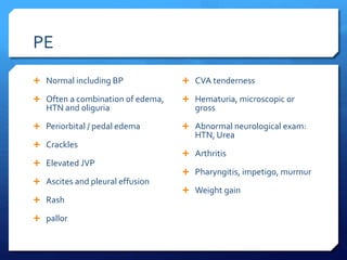 PE
 Normal including BP
 Often a combination of edema,
HTN and oliguria
 Periorbital / pedal edema
 Crackles
 Elevated JVP
 Ascites and pleural effusion
 Rash
 pallor
 CVA tenderness
 Hematuria, microscopic or
gross
 Abnormal neurological exam:
HTN, Urea
 Arthritis
 Pharyngitis, impetigo, murmur
 Weight gain
 