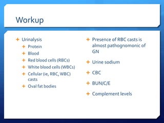 Workup
 Urinalysis
 Protein
 Blood
 Red blood cells (RBCs)
 White blood cells (WBCs)
 Cellular (ie, RBC,WBC)
casts
 Oval fat bodies
 Presence of RBC casts is
almost pathognomonic of
GN
 Urine sodium
 CBC
 BUN/C/E
 Complement levels
 