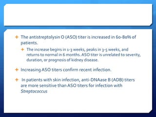  The antistreptolysin O (ASO) titer is increased in 60-80% of
patients.
 The increase begins in 1-3 weeks, peaks in 3-5 weeks, and
returns to normal in 6 months.ASO titer is unrelated to severity,
duration, or prognosis of kidney disease.
 Increasing ASO titers confirm recent infection.
 In patients with skin infection, anti-DNAase B (ADB) titers
are more sensitive than ASO titers for infection with
Streptococcus
 