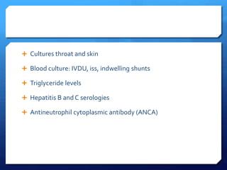  Cultures throat and skin
 Blood culture: IVDU, iss, indwelling shunts
 Triglyceride levels
 Hepatitis B and C serologies
 Antineutrophil cytoplasmic antibody (ANCA)
 