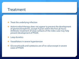 Treatment
 Treat the underlying infection
 Antimicrobial therapy does not appear to prevent the development
of glomerulonephritis, except if given within the first 36 hours.
Antibiotic treatment of close contacts of the index case may help
prevent development of PSGN.
 Loop diuretics
 Vasodilators in severe hypertension
 Glucocorticoids and cytotoxics are of no value except in severe
cases of PSGN
 