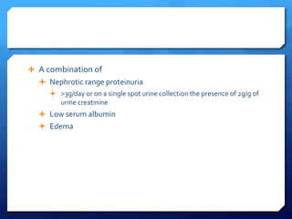  A combination of
 Nephrotic range proteinuria
 >3g/day or on a single spot urine collection the presence of 2g/g of
urine creatinine
 Low serum albumin
 Edema
 