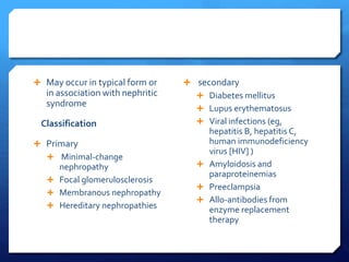  May occur in typical form or
in association with nephritic
syndrome
Classification
 Primary
 Minimal-change
nephropathy
 Focal glomerulosclerosis
 Membranous nephropathy
 Hereditary nephropathies
 secondary
 Diabetes mellitus
 Lupus erythematosus
 Viral infections (eg,
hepatitis B, hepatitis C,
human immunodeficiency
virus [HIV] )
 Amyloidosis and
paraproteinemias
 Preeclampsia
 Allo-antibodies from
enzyme replacement
therapy
 
