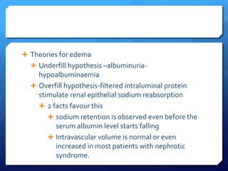  Theories for edema
 Underfill hypothesis –albuminuria-
hypoalbuminaemia
 Overfill hypothesis-filtered intraluminal protein
stimulate renal epithelial sodium reabsorption
 2 facts favour this
 sodium retention is observed even before the
serum albumin level starts falling
 Intravascular volume is normal or even
increased in most patients with nephrotic
syndrome.
 