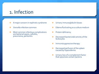 1. Infection
 A major concern in nephrotic syndrome
 Varicella infection common
 Most common infectious complications
are bacterial sepsis, cellulitis,
pneumonia, peritonitis
 Urinary immunoglobulin losses
 Edema fluid acting as a culture medium
 Protein deficiency
 Decreased bactericidal activity of the
leukocytes
 Immunosuppressive therapy
 Decreased perfusion of the spleen
caused by hypovolemia
 Urinary loss of a complement factor
that opsonizes certain bacteria
 