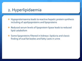 2. Hyperlipidaemia
 Hypoproteinaemia leads to reactive hepatic protein synthesis
including of apolipoproteins and lipoproteins
 Reduced serum levels of lipoprotein lipase leads to reduced
lipid catabolism
 Some lipoproteins filtered in kidneys :lipiduria and classic
finding of oval fat bodies and fatty casts in urine
 
