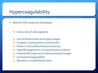 Hypercoagulability
 Risk forVTEs-renal ven thrombosis
 Urinary loss of anticoagulants
 Loss of Antithrombin III and plasminogen
 Increase in clotting factors I,VII,VIII and X
 Protein C and S Altered levels and activity
 Hyperfibrinogenemia –increased hepatic synthesis
 Impaired fibrinolysis due to decreased plasminogen
 Increased plt aggregability
 Alteration in endothelial function
 