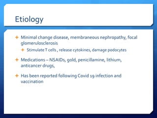 Etiology
 Minimal change disease, membraneous nephropathy, focal
glomerulosclerosis
 StimulateT cells , release cytokines, damage podocytes
 Medications – NSAIDs, gold, penicillamine, lithium,
anticancer drugs,
 Has been reported following Covid 19 infection and
vaccination
 