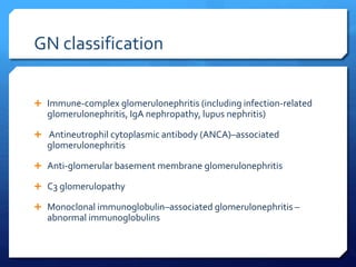 GN classification
 Immune-complex glomerulonephritis (including infection-related
glomerulonephritis, IgA nephropathy, lupus nephritis)
 Antineutrophil cytoplasmic antibody (ANCA)–associated
glomerulonephritis
 Anti-glomerular basement membrane glomerulonephritis
 C3 glomerulopathy
 Monoclonal immunoglobulin–associated glomerulonephritis –
abnormal immunoglobulins
 