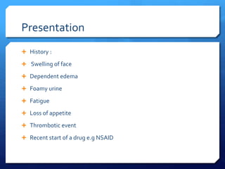 Presentation
 History :
 Swelling of face
 Dependent edema
 Foamy urine
 Fatigue
 Loss of appetite
 Thrombotic event
 Recent start of a drug e.g NSAID
 