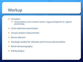 Workup
 Urinalysis
 Urine protein:urine creatine ration >2g/g corresponds to >3gram
protein/day
 Urine sediment examination
 Urinary protein measurement
 Serum albumin
 Serologic studies for infection and immune abnormalities
 Renal ultrasonography
 Kidney biopsy
 