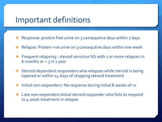 Important definitions
 Response: protein free urine on 3 consequtive days within 7 days
 Relapse: Protein +ve urine on 3 consequtive days within one week
 Frequent relapsing : steroid sensitive NS with 2 or more relapses in
6 months or > 3 in 1 year
 Steroid dependant:responders who relapses while steroid is being
tapered or within 14 days of stopping steroid treatment
 Initial non responders: No response during initial 8 weeks of rx
 Late non responders:Initial steroid responder who fails to respond
to 4 week treatment in relapse
 