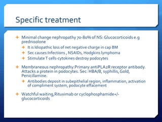 Specific treatment
 Minimal change nephropathy 70-80% of NS: Glucocorticoids e.g
prednisolone
 It is Idiopathic loss of net negative charge in cap BM
 Sec causes:Infections , NSAIDs, Hodgkins lymphoma
 StimulateT cells-cytokines destroy podocytes
 Membraneous nephropathy:Primary:antiPLA2R receptor antibody.
Attacks a protein in podocytes. Sec: HBA/B, syphillis,Gold,
Penicillamine.
 Antibodies deposit in subepithelial region, inflammation, activation
of compliment system, podocyte effacement
 Watchful waiting,Rituximab or cyclophosphamide+/-
glucocorticoids
 