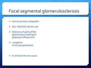 Focal segmental glomerulosclerosis
 Can be primary-idiopathic
 Sec: HIV,SCD, Heroin use
 Sclerosis of parts of the
glomerulous leading to
podocyte effacement
 Longterm
immunosupressants
 In all treat the sec cause
 