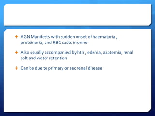  AGN Manifests with sudden onset of haematuria ,
proteinuria, and RBC casts in urine
 Also usually accompanied by htn , edema, azotemia, renal
salt and water retention
 Can be due to primary or sec renal disease
 
