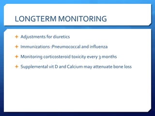 LONGTERM MONITORING
 Adjustments for diuretics
 Immunizations :Pneumococcal and influenza
 Monitoring corticosteroid toxicity every 3 months
 Supplemental vit D and Calcium may attenuate bone loss
 