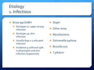 Etiology
1. Infectious
 Strep spp GABH
 Serotype 12: upper airway
infection
 Serotype 49: skin
infection
 Usually dvps 1-3 wks post
infection
 Incidence 5-10% and 25%
in pharyngitis and skin
infection respectively
 Staph
 Other strep
 Mycobacteria
 Salmonella typhosa
 Brucella suis
 T.pllidum
 
