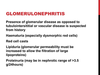 15
GLOMERULONEPHRITIS
Presence of glomerular disease as opposed to
tubulointersititial or vascular disease is suspected
from history
Haematuria (especially dysmorphic red cells)
Red cell casts
Lipiduria (glomerular permeability must be
increased to allow the filtration of large
lipoproteins)
Proteinuria (may be in nephrotic range of >3.5
g/24hours)
 