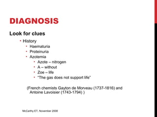 17
DIAGNOSIS
Look for clues
• History
• Haematuria
• Proteinuria
• Azotemia
• Azote – nitrogen
• A – without
• Zoe – life
• “The gas does not support life”
(French chemists Gayton de Morveau (1737-1816) and
Antoine Lavoisier (1743-1794) )
McCarthy ET, November 2008
 