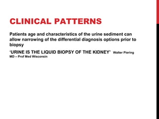 19
CLINICAL PATTERNS
Patients age and characteristics of the urine sediment can
allow narrowing of the differential diagnosis options prior to
biopsy
‘URINE IS THE LIQUID BIOPSY OF THE KIDNEY’ Walter Piering
MD – Prof Med Wisconsin
 