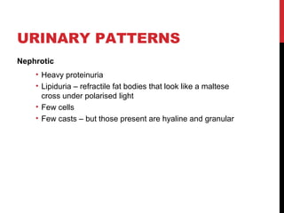 23
URINARY PATTERNS
Nephrotic
• Heavy proteinuria
• Lipiduria – refractile fat bodies that look like a maltese
cross under polarised light
• Few cells
• Few casts – but those present are hyaline and granular
 