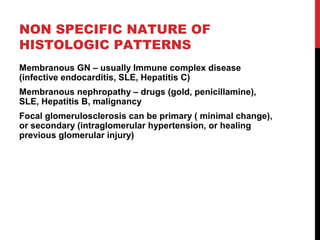 24
NON SPECIFIC NATURE OF
HISTOLOGIC PATTERNS
Membranous GN – usually Immune complex disease
(infective endocarditis, SLE, Hepatitis C)
Membranous nephropathy – drugs (gold, penicillamine),
SLE, Hepatitis B, malignancy
Focal glomerulosclerosis can be primary ( minimal change),
or secondary (intraglomerular hypertension, or healing
previous glomerular injury)
 