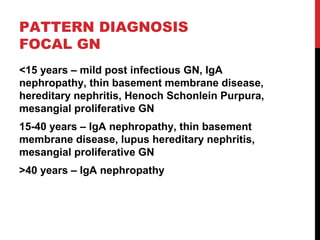 25
PATTERN DIAGNOSIS
FOCAL GN
<15 years – mild post infectious GN, IgA
nephropathy, thin basement membrane disease,
hereditary nephritis, Henoch Schonlein Purpura,
mesangial proliferative GN
15-40 years – IgA nephropathy, thin basement
membrane disease, lupus hereditary nephritis,
mesangial proliferative GN
>40 years – IgA nephropathy
 