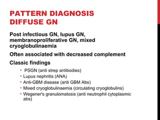 26
PATTERN DIAGNOSIS
DIFFUSE GN
Post infectious GN, lupus GN,
membranoproliferative GN, mixed
cryoglobulinaemia
Often associated with decreased complement
Classic findings
• PSGN (anti strep antibodies)
• Lupus nephritis (ANA)
• Anti-GBM disease (anti GBM Abs)
• Mixed cryoglobulinaemia (circulating cryoglobulins)
• Wegener's granulomatosis (anti neutrophil cytoplasmic
abs)
 