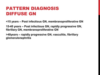 27
PATTERN DIAGNOSIS
DIFFUSE GN
<15 years – Post infectious GN, membranoproliferative GN
15-40 years – Post infectious GN, rapidly progressive GN,
fibrillary GN, membranoproliferative GN
>40years – rapidly progressive GN, vasculitis, fibrillary
glomerulonephritis
 