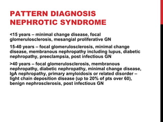 28
PATTERN DIAGNOSIS
NEPHROTIC SYNDROME
<15 years – minimal change disease, focal
glomerulosclerosis, mesangial proliferative GN
15-40 years – focal glomerulosclerosis, minimal change
disease, membranous nephropathy including lupus, diabetic
nephropathy, preeclampsia, post infectious GN
>40 years – focal glomerulosclerosis, membranous
nephropathy, diabetic nephropathy, minimal change disease,
IgA nephropathy, primary amyloidosis or related disorder –
light chain deposition disease (up to 20% of pts over 60),
benign nephrosclerosis, post infectious GN
 