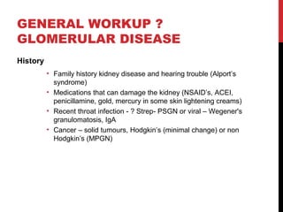29
GENERAL WORKUP ?
GLOMERULAR DISEASE
History
• Family history kidney disease and hearing trouble (Alport’s
syndrome)
• Medications that can damage the kidney (NSAID’s, ACEI,
penicillamine, gold, mercury in some skin lightening creams)
• Recent throat infection - ? Strep- PSGN or viral – Wegener's
granulomatosis, IgA
• Cancer – solid tumours, Hodgkin’s (minimal change) or non
Hodgkin’s (MPGN)
 