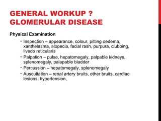 30
GENERAL WORKUP ?
GLOMERULAR DISEASE
Physical Examination
• Inspection – appearance, colour, pitting oedema,
xanthelasma, alopecia, facial rash, purpura, clubbing,
livedo reticularis
• Palpation – pulse, hepatomegaly, palpable kidneys,
splenomegaly, palapable bladder
• Percussion – hepatomegaly, splenomegaly
• Auscultation – renal artery bruits, other bruits, cardiac
lesions, hypertension,
 