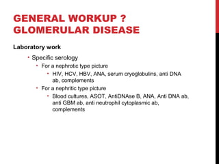 32
GENERAL WORKUP ?
GLOMERULAR DISEASE
Laboratory work
• Specific serology
• For a nephrotic type picture
• HIV, HCV, HBV, ANA, serum cryoglobulins, anti DNA
ab, complements
• For a nephritic type picture
• Blood cultures, ASOT, AntiDNAse B, ANA, Anti DNA ab,
anti GBM ab, anti neutrophil cytoplasmic ab,
complements
 