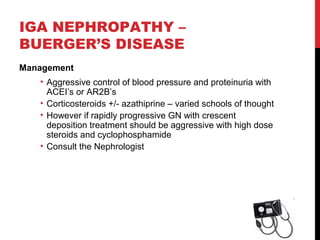 36
IGA NEPHROPATHY –
BUERGER’S DISEASE
Management
• Aggressive control of blood pressure and proteinuria with
ACEI’s or AR2B’s
• Corticosteroids +/- azathiprine – varied schools of thought
• However if rapidly progressive GN with crescent
deposition treatment should be aggressive with high dose
steroids and cyclophosphamide
• Consult the Nephrologist
 
