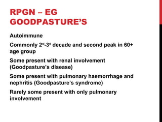 38
RPGN – EG
GOODPASTURE’S
Autoimmune
Commonly 2nd
-3rd
decade and second peak in 60+
age group
Some present with renal involvement
(Goodpasture’s disease)
Some present with pulmonary haemorrhage and
nephritis (Goodpasture’s syndrome)
Rarely some present with only pulmonary
involvement
 