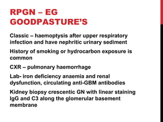 41
RPGN – EG
GOODPASTURE’S
Classic – haemoptysis after upper respiratory
infection and have nephritic urinary sediment
History of smoking or hydrocarbon exposure is
common
CXR – pulmonary haemorrhage
Lab- iron deficiency anaemia and renal
dysfunction, circulating anti-GBM antibodies
Kidney biopsy crescentic GN with linear staining
IgG and C3 along the glomerular basement
membrane
 