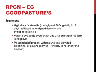 42
RPGN – EG
GOODPASTURE’S
Treatment
• High dose IV steroids (methyl pred 500mg daily for 3
days) followed by oral prednisolone and
cyclophosphamide
• Plasma exchange every other day until anti-GBM Ab titire
is negative
• Px guarded (if present with oliguria and elevated
creatinine, or severe scarring – unlikely to recover renal
function)
 