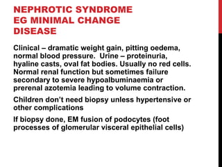 45
NEPHROTIC SYNDROME
EG MINIMAL CHANGE
DISEASE
Clinical – dramatic weight gain, pitting oedema,
normal blood pressure. Urine – proteinuria,
hyaline casts, oval fat bodies. Usually no red cells.
Normal renal function but sometimes failure
secondary to severe hypoalbuminaemia or
prerenal azotemia leading to volume contraction.
Children don’t need biopsy unless hypertensive or
other complications
If biopsy done, EM fusion of podocytes (foot
processes of glomerular visceral epithelial cells)
 