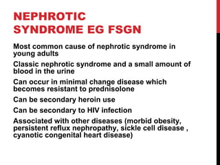 47
NEPHROTIC
SYNDROME EG FSGN
Most common cause of nephrotic syndrome in
young adults
Classic nephrotic syndrome and a small amount of
blood in the urine
Can occur in minimal change disease which
becomes resistant to prednisolone
Can be secondary heroin use
Can be secondary to HIV infection
Associated with other diseases (morbid obesity,
persistent reflux nephropathy, sickle cell disease ,
cyanotic congenital heart disease)
 